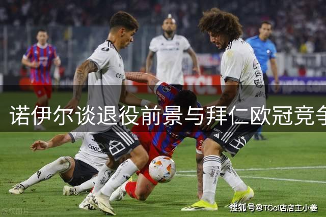 诺伊尔谈退役前景与拜仁欧冠竞争力